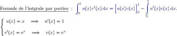 \underline{\text{Formule de l'intgrale par parties}}\ :\ {\blue{\displaystyle\int_0^{1}u(x)v'(x)\,\text{d}x=\left[\overset{}{u(x)v(x)}\right]\limits_0^1- \displaystyle\int\limits_0^1u'(x)v(x)\,\text{d}x}}.  \\ \\ \left\lbrace\begin{matrix}u(x)=x\quad\Longrightarrow\quad u'(x)=1 \\\\v'(x)=\text e^x\phantom{}\quad\Longrightarrow\quad v(x)=\text e^x\end{matrix}\right.  